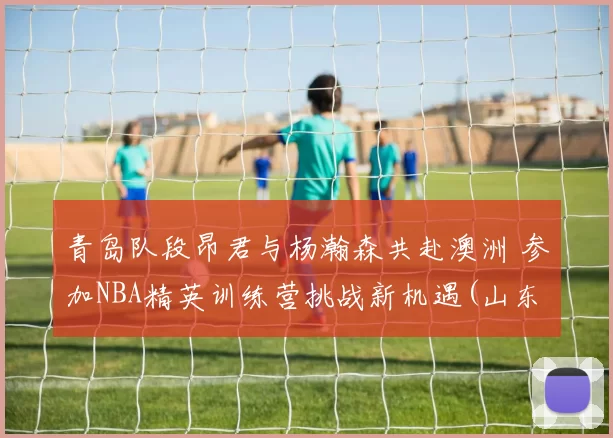 青岛队段昂君与杨瀚森共赴澳洲 参加NBA精英训练营挑战新机遇(山东青年队段昂君)