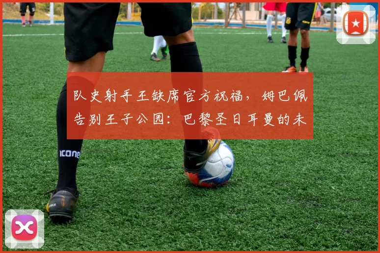 队史射手王缺席官方祝福，姆巴佩告别王子公园：巴黎圣日耳曼的未来何去何从？