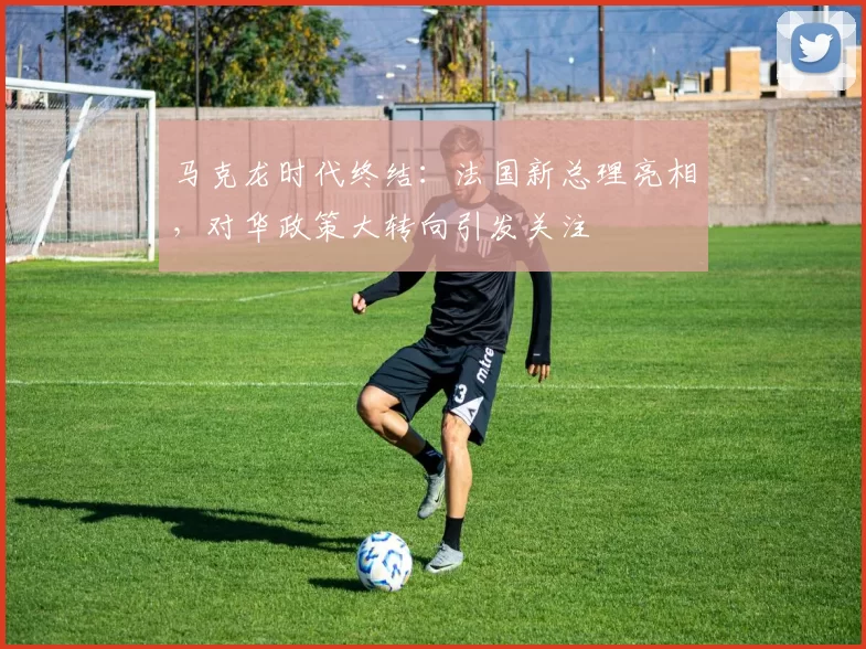 马克龙时代终结：法国新总理亮相，对华政策大转向引发关注